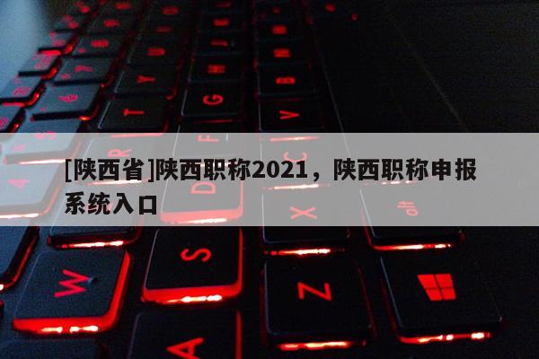 [陕西省]陕西职称2021，陕西职称申报系统入口