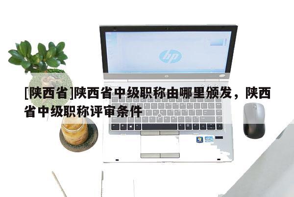 [陕西省]陕西省中级职称由哪里颁发，陕西省中级职称评审条件