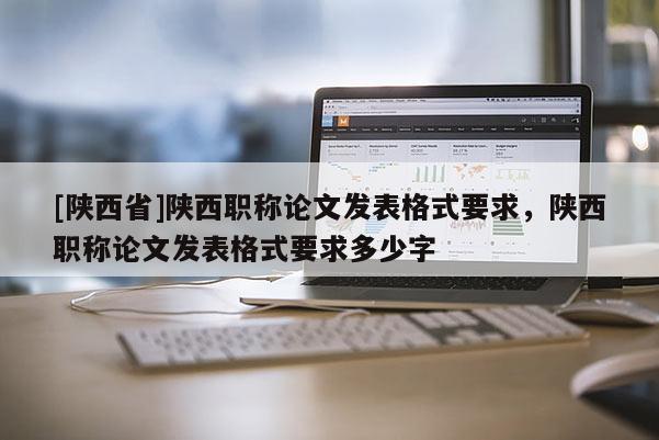 [陕西省]陕西职称论文发表格式要求，陕西职称论文发表格式要求多少字