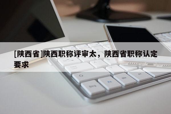[陕西省]陕西职称评审太，陕西省职称认定要求