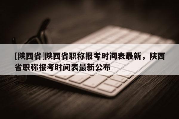 [陕西省]陕西省职称报考时间表最新，陕西省职称报考时间表最新公布