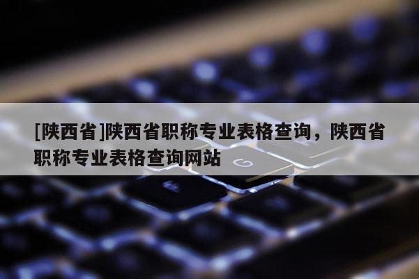 [陕西省]陕西省职称专业表格查询，陕西省职称专业表格查询网站