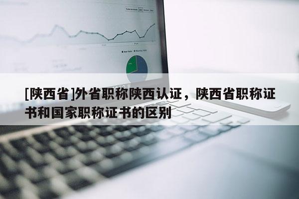 [陕西省]外省职称陕西认证，陕西省职称证书和国家职称证书的区别