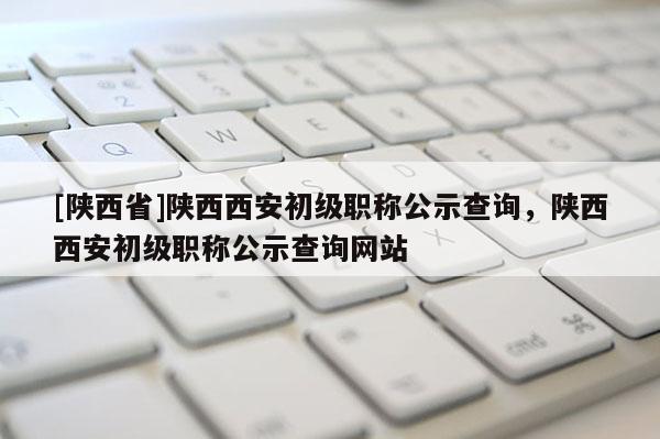 [陕西省]陕西西安初级职称公示查询，陕西西安初级职称公示查询网站
