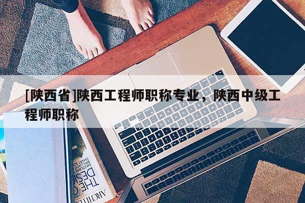 [陕西省]陕西工程师职称专业，陕西中级工程师职称