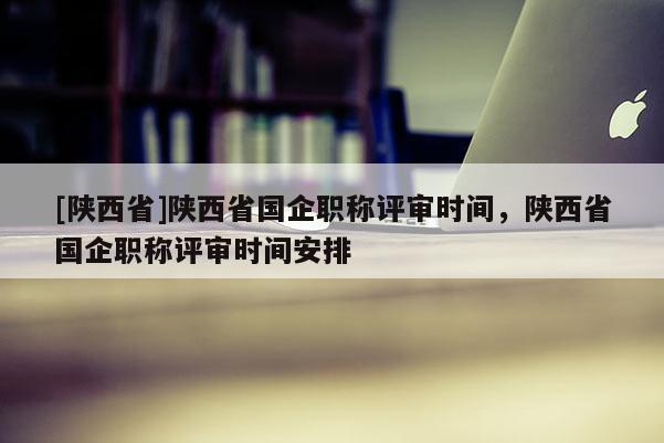 [陕西省]陕西省国企职称评审时间，陕西省国企职称评审时间安排