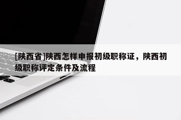 [陕西省]陕西怎样申报初级职称证，陕西初级职称评定条件及流程