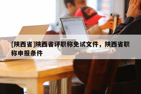[陕西省]陕西省评职称免试文件，陕西省职称申报条件
