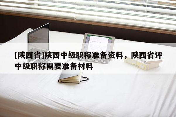 [陕西省]陕西中级职称准备资料，陕西省评中级职称需要准备材料