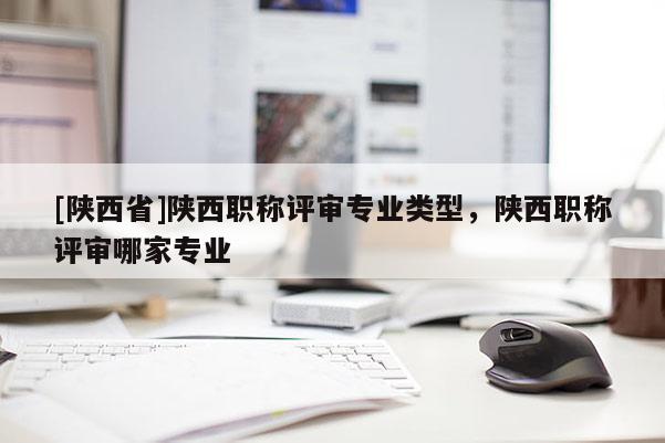 [陕西省]陕西职称评审专业类型，陕西职称评审哪家专业