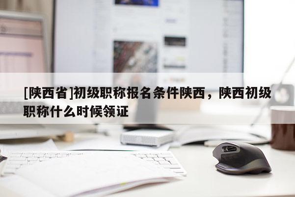 [陕西省]初级职称报名条件陕西，陕西初级职称什么时候领证