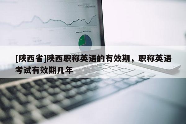 [陕西省]陕西职称英语的有效期，职称英语考试有效期几年
