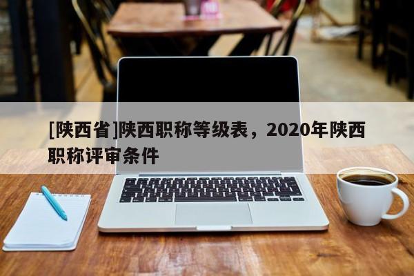 [陕西省]陕西职称等级表，2020年陕西职称评审条件
