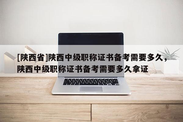 [陕西省]陕西中级职称证书备考需要多久，陕西中级职称证书备考需要多久拿证