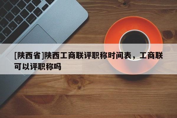 [陕西省]陕西工商联评职称时间表，工商联可以评职称吗