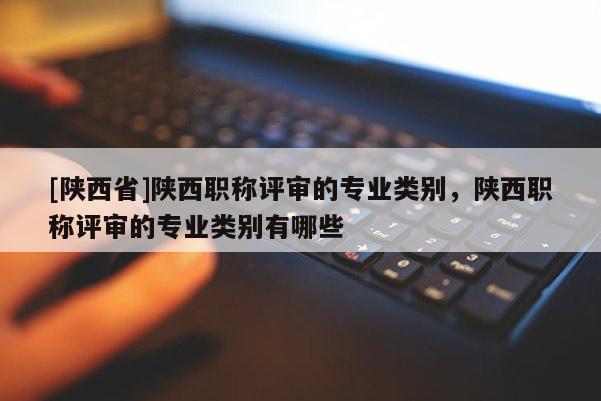 [陕西省]陕西职称评审的专业类别，陕西职称评审的专业类别有哪些