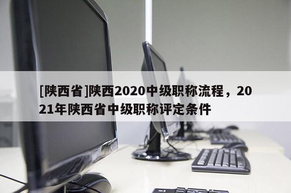 [陕西省]陕西2020中级职称流程，2021年陕西省中级职称评定条件