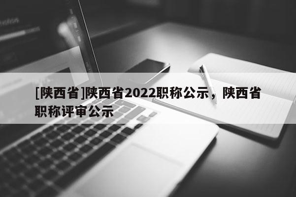 [陕西省]陕西省2022职称公示，陕西省职称评审公示