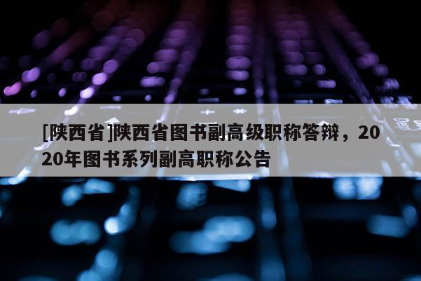 [陕西省]陕西省图书副高级职称答辩，2020年图书系列副高职称公告