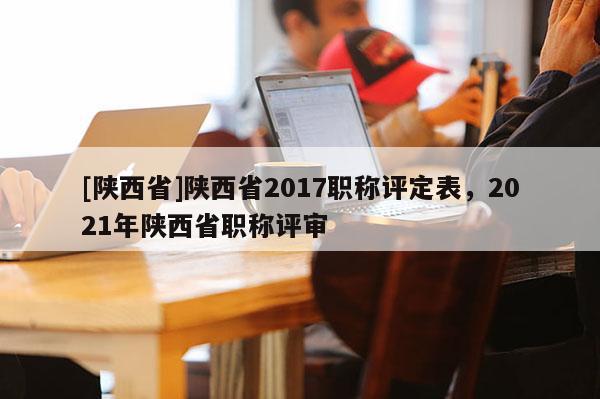 [陕西省]陕西省2017职称评定表，2021年陕西省职称评审
