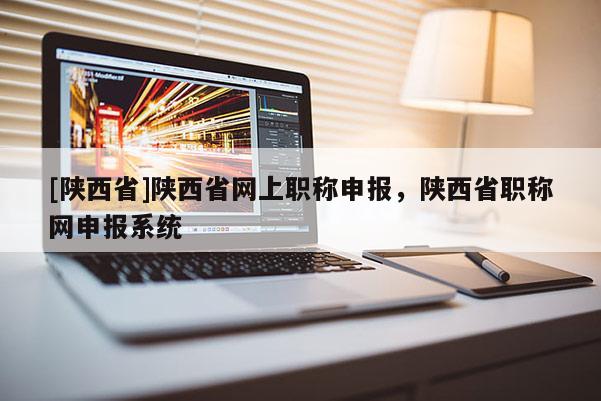 [陕西省]陕西省网上职称申报，陕西省职称网申报系统