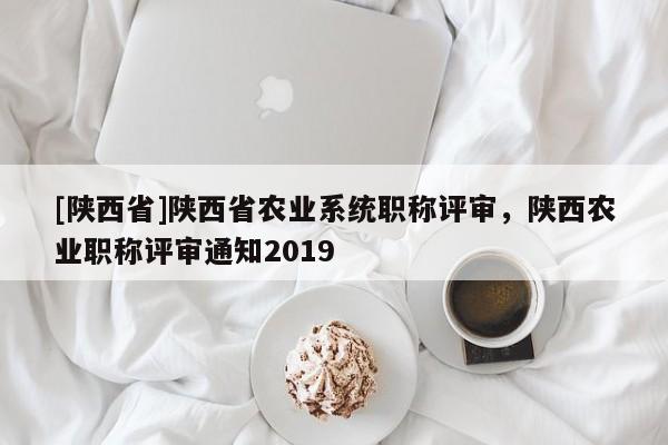 [陕西省]陕西省农业系统职称评审，陕西农业职称评审通知2019