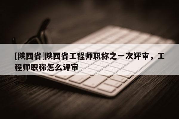 [陕西省]陕西省工程师职称之一次评审，工程师职称怎么评审